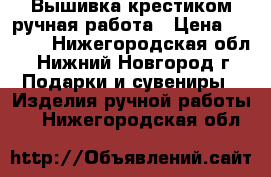 Вышивка крестиком,ручная работа › Цена ­ 5 000 - Нижегородская обл., Нижний Новгород г. Подарки и сувениры » Изделия ручной работы   . Нижегородская обл.